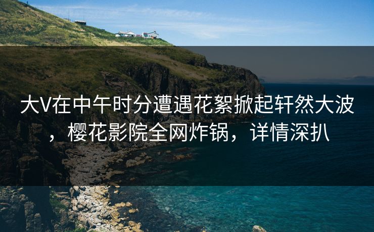 大V在中午时分遭遇花絮掀起轩然大波，樱花影院全网炸锅，详情深扒
