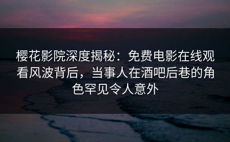樱花影院深度揭秘：免费电影在线观看风波背后，当事人在酒吧后巷的角色罕见令人意外