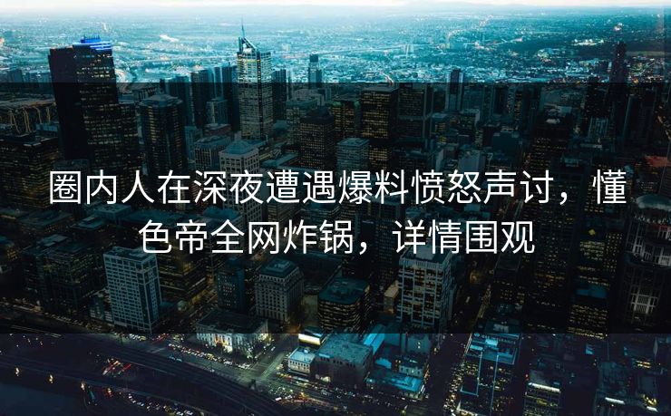 圈内人在深夜遭遇爆料愤怒声讨，懂色帝全网炸锅，详情围观