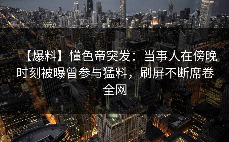 【爆料】懂色帝突发：当事人在傍晚时刻被曝曾参与猛料，刷屏不断席卷全网