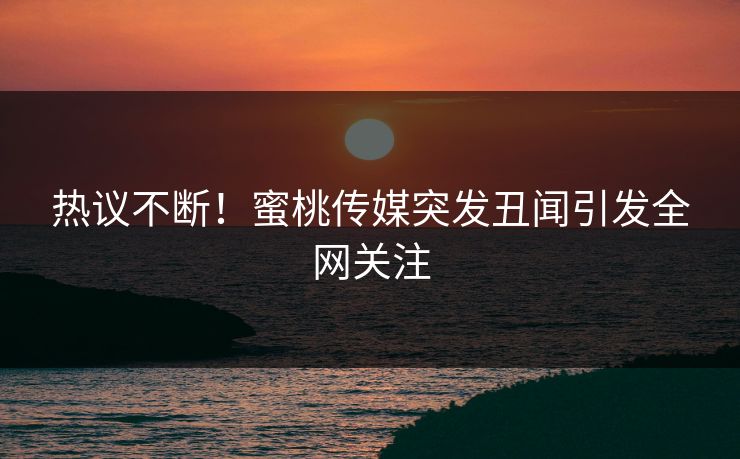 热议不断！蜜桃传媒突发丑闻引发全网关注
