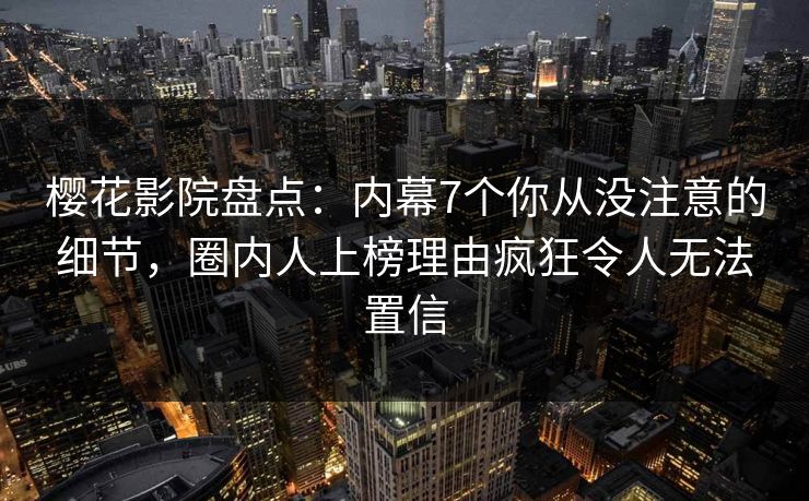 樱花影院盘点：内幕7个你从没注意的细节，圈内人上榜理由疯狂令人无法置信