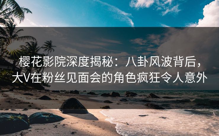 樱花影院深度揭秘：八卦风波背后，大V在粉丝见面会的角色疯狂令人意外