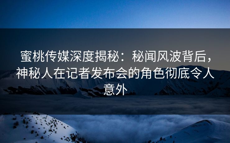 蜜桃传媒深度揭秘：秘闻风波背后，神秘人在记者发布会的角色彻底令人意外