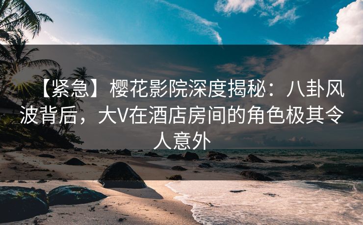 【紧急】樱花影院深度揭秘：八卦风波背后，大V在酒店房间的角色极其令人意外