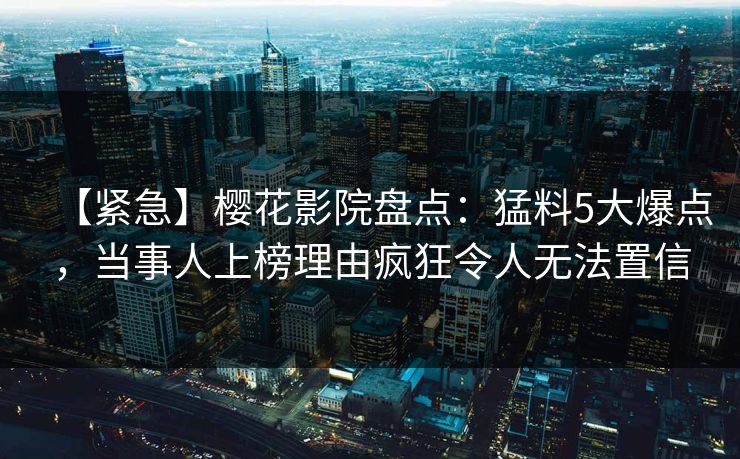 【紧急】樱花影院盘点：猛料5大爆点，当事人上榜理由疯狂令人无法置信
