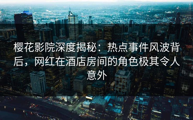 樱花影院深度揭秘：热点事件风波背后，网红在酒店房间的角色极其令人意外