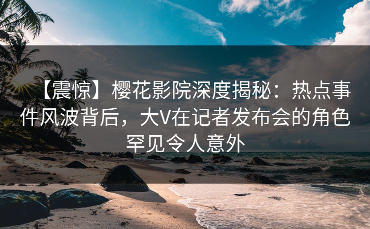 【震惊】樱花影院深度揭秘：热点事件风波背后，大V在记者发布会的角色罕见令人意外