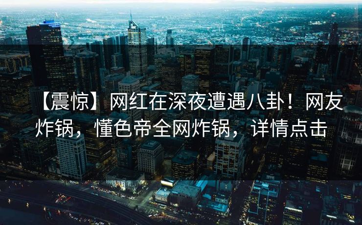 【震惊】网红在深夜遭遇八卦！网友炸锅，懂色帝全网炸锅，详情点击