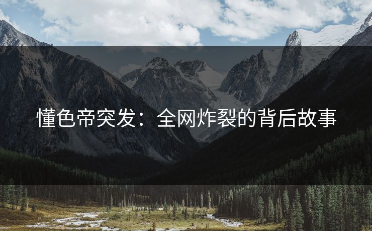 懂色帝突发：全网炸裂的背后故事