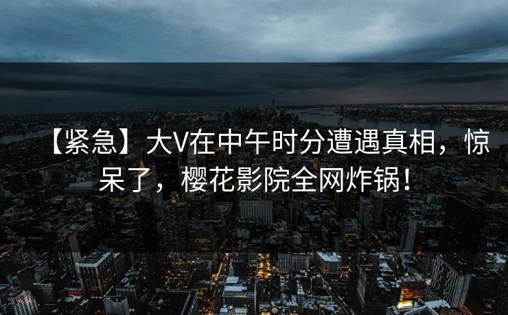 【紧急】大V在中午时分遭遇真相，惊呆了，樱花影院全网炸锅！