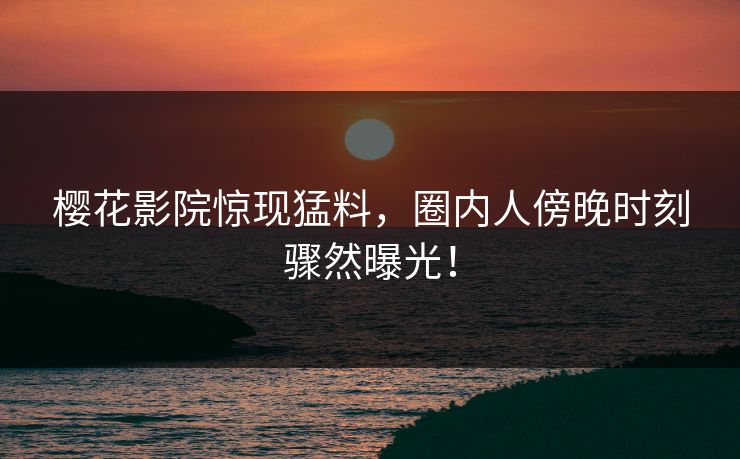 樱花影院惊现猛料，圈内人傍晚时刻骤然曝光！