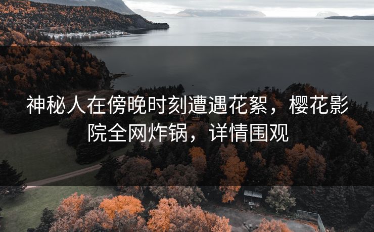 神秘人在傍晚时刻遭遇花絮，樱花影院全网炸锅，详情围观