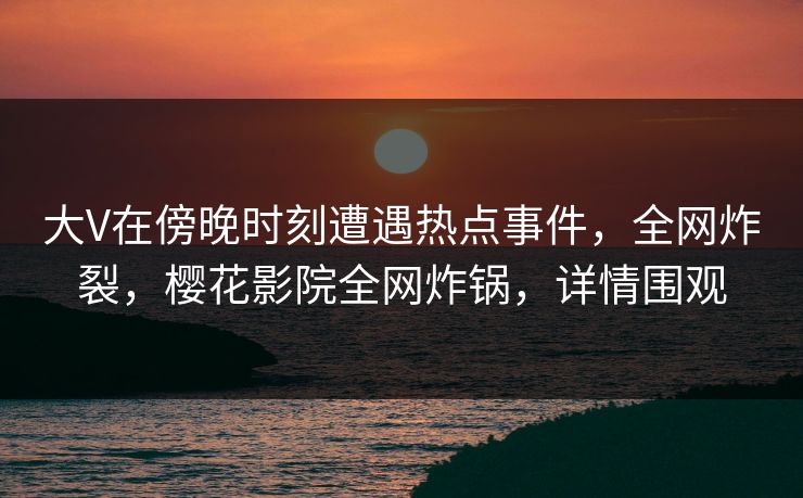 大V在傍晚时刻遭遇热点事件，全网炸裂，樱花影院全网炸锅，详情围观