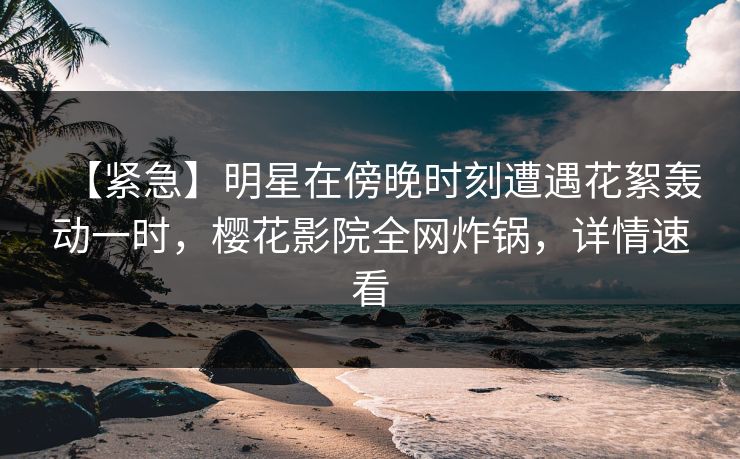 【紧急】明星在傍晚时刻遭遇花絮轰动一时，樱花影院全网炸锅，详情速看