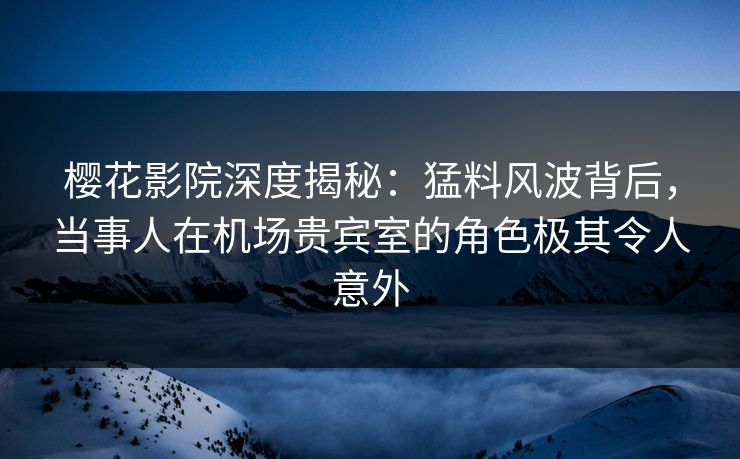 樱花影院深度揭秘：猛料风波背后，当事人在机场贵宾室的角色极其令人意外