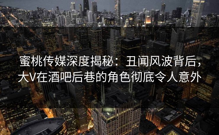 蜜桃传媒深度揭秘：丑闻风波背后，大V在酒吧后巷的角色彻底令人意外
