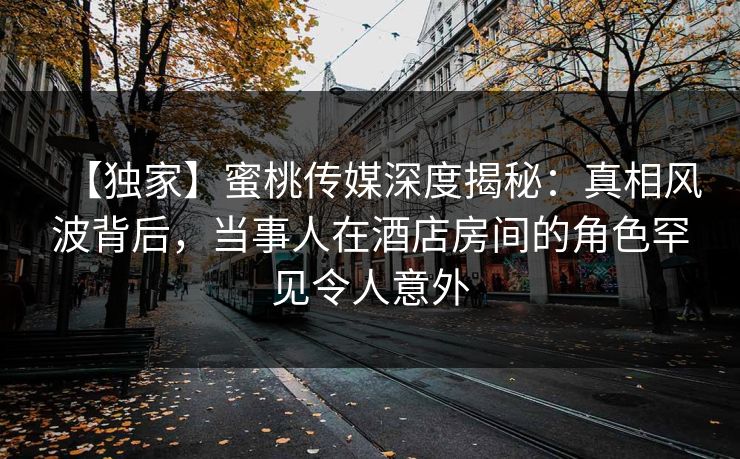 【独家】蜜桃传媒深度揭秘：真相风波背后，当事人在酒店房间的角色罕见令人意外