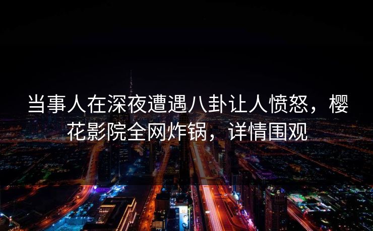 当事人在深夜遭遇八卦让人愤怒，樱花影院全网炸锅，详情围观