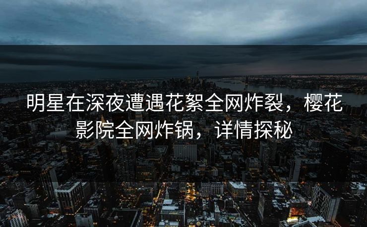 明星在深夜遭遇花絮全网炸裂，樱花影院全网炸锅，详情探秘