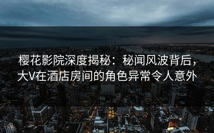 樱花影院深度揭秘：秘闻风波背后，大V在酒店房间的角色异常令人意外