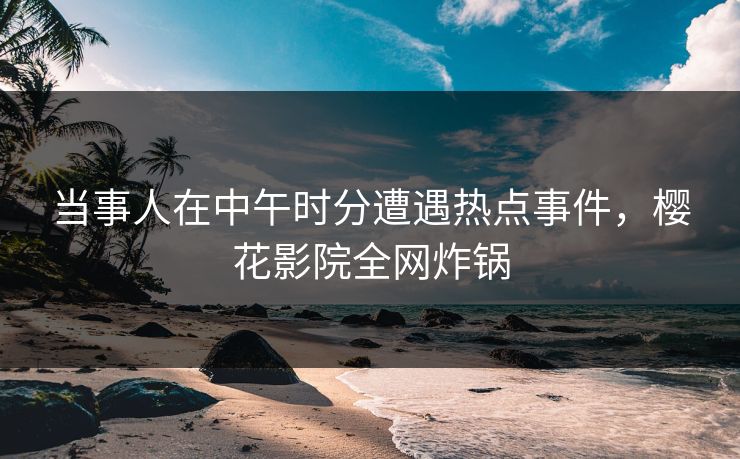 当事人在中午时分遭遇热点事件，樱花影院全网炸锅