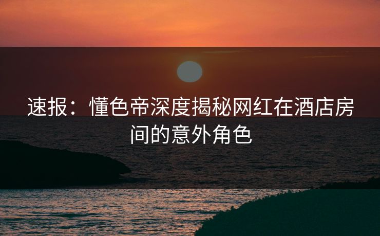 速报：懂色帝深度揭秘网红在酒店房间的意外角色