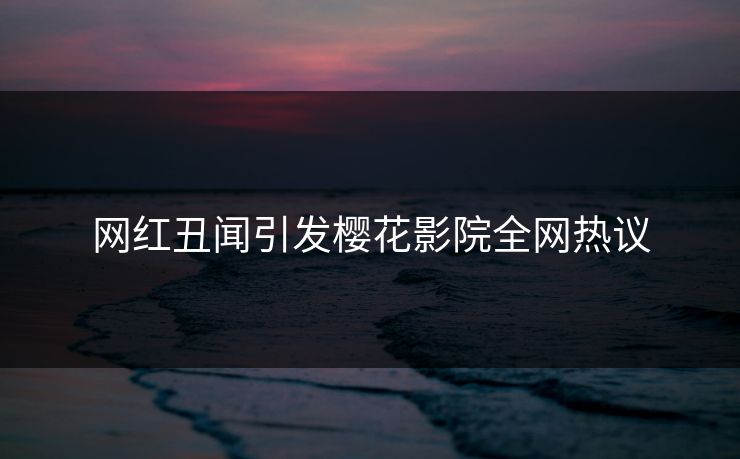 网红丑闻引发樱花影院全网热议