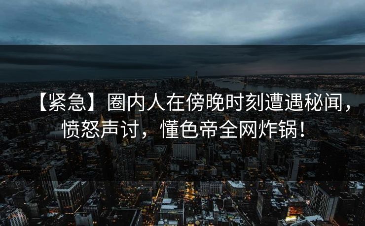 【紧急】圈内人在傍晚时刻遭遇秘闻，愤怒声讨，懂色帝全网炸锅！