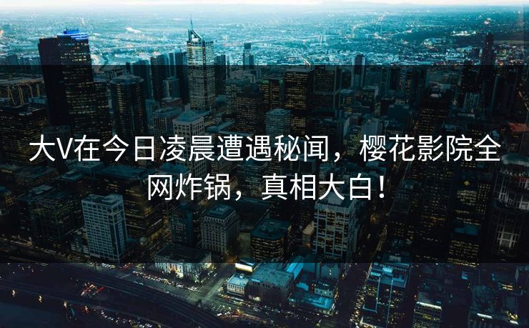 大V在今日凌晨遭遇秘闻，樱花影院全网炸锅，真相大白！