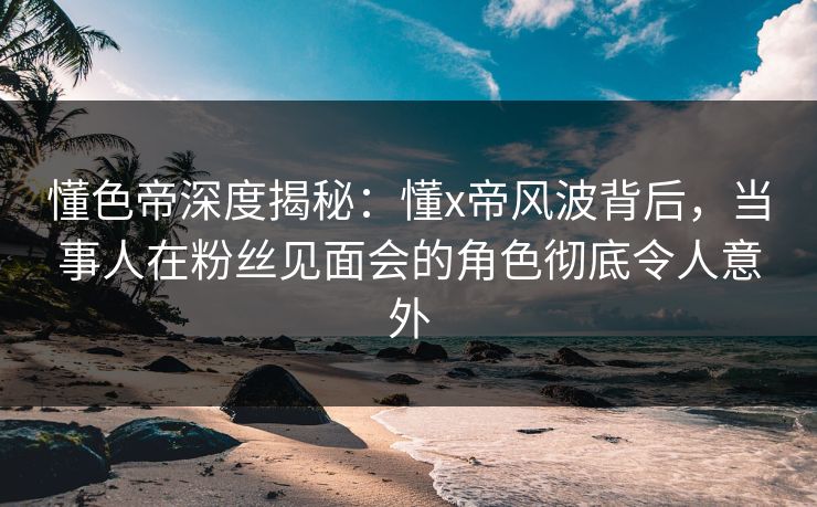 懂色帝深度揭秘：懂x帝风波背后，当事人在粉丝见面会的角色彻底令人意外