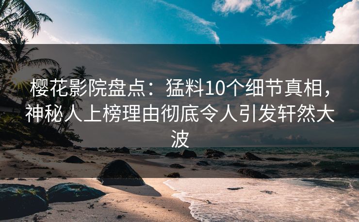 樱花影院盘点：猛料10个细节真相，神秘人上榜理由彻底令人引发轩然大波