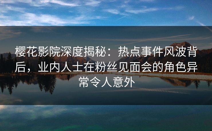 樱花影院深度揭秘：热点事件风波背后，业内人士在粉丝见面会的角色异常令人意外