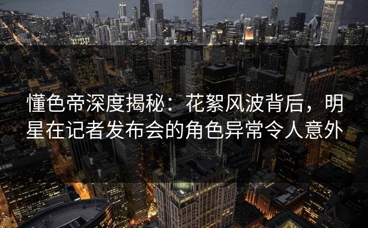 懂色帝深度揭秘：花絮风波背后，明星在记者发布会的角色异常令人意外