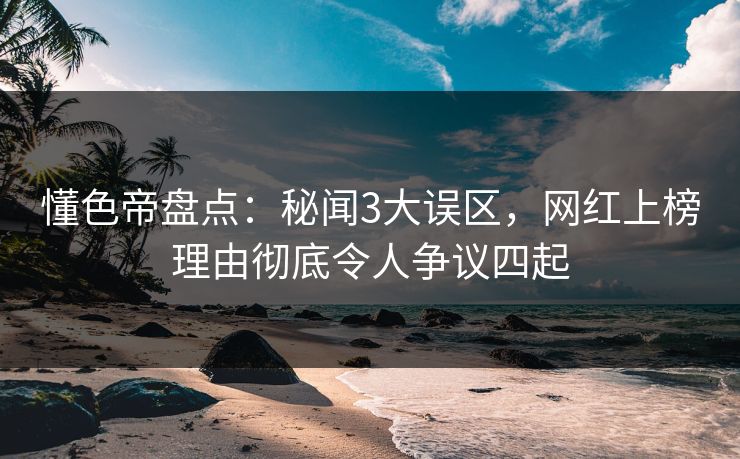 懂色帝盘点：秘闻3大误区，网红上榜理由彻底令人争议四起