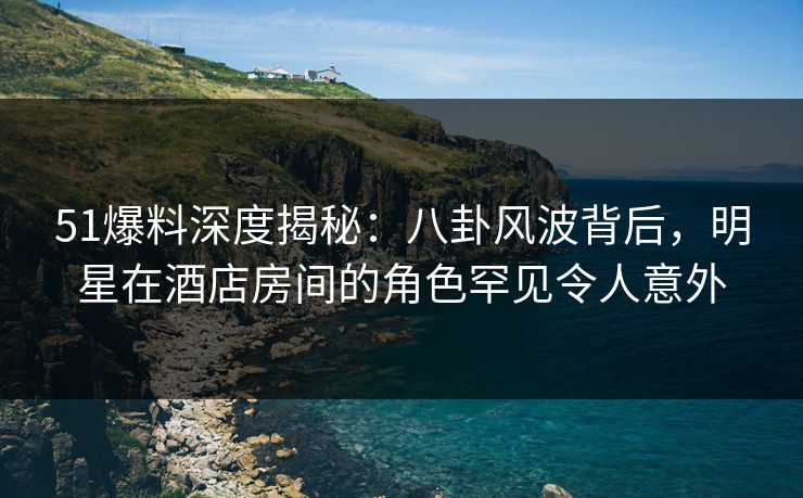 51爆料深度揭秘：八卦风波背后，明星在酒店房间的角色罕见令人意外