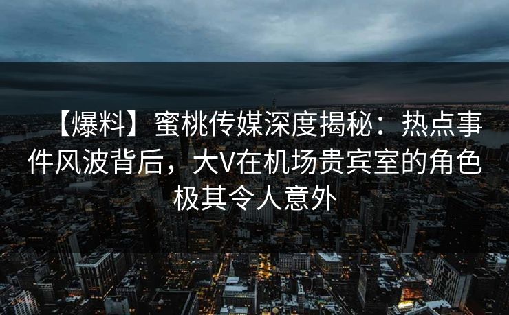 【爆料】蜜桃传媒深度揭秘：热点事件风波背后，大V在机场贵宾室的角色极其令人意外