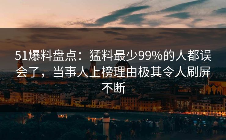 51爆料盘点：猛料最少99%的人都误会了，当事人上榜理由极其令人刷屏不断