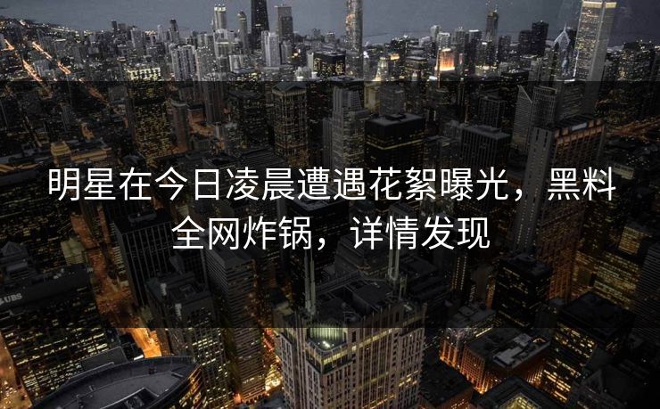 明星在今日凌晨遭遇花絮曝光，黑料全网炸锅，详情发现