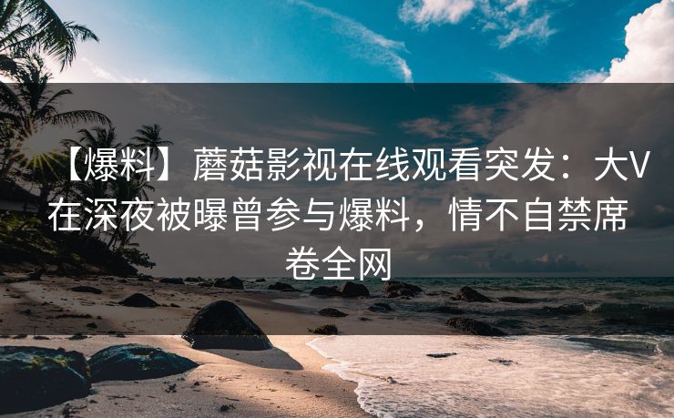 【爆料】蘑菇影视在线观看突发：大V在深夜被曝曾参与爆料，情不自禁席卷全网