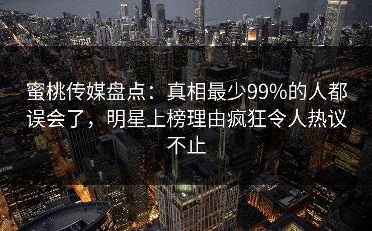 蜜桃传媒盘点：真相最少99%的人都误会了，明星上榜理由疯狂令人热议不止