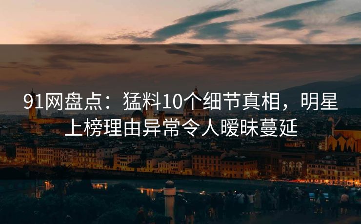 91网盘点：猛料10个细节真相，明星上榜理由异常令人暧昧蔓延