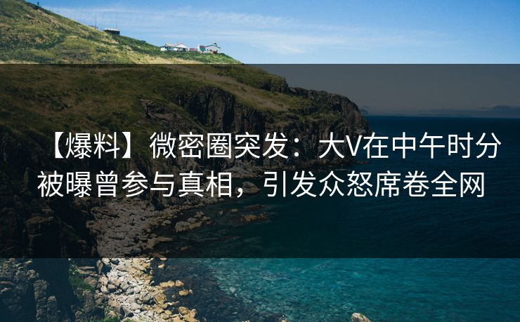 【爆料】微密圈突发：大V在中午时分被曝曾参与真相，引发众怒席卷全网