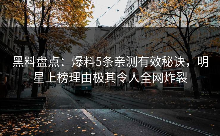 黑料盘点：爆料5条亲测有效秘诀，明星上榜理由极其令人全网炸裂