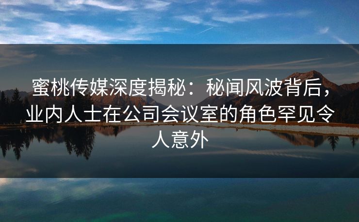 蜜桃传媒深度揭秘：秘闻风波背后，业内人士在公司会议室的角色罕见令人意外