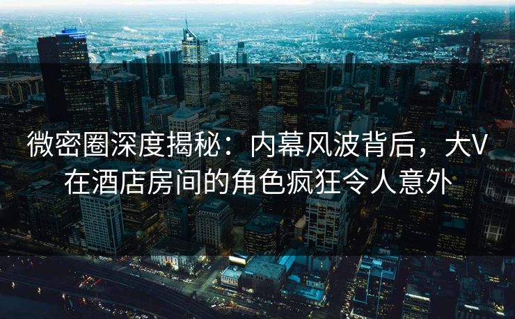 微密圈深度揭秘：内幕风波背后，大V在酒店房间的角色疯狂令人意外