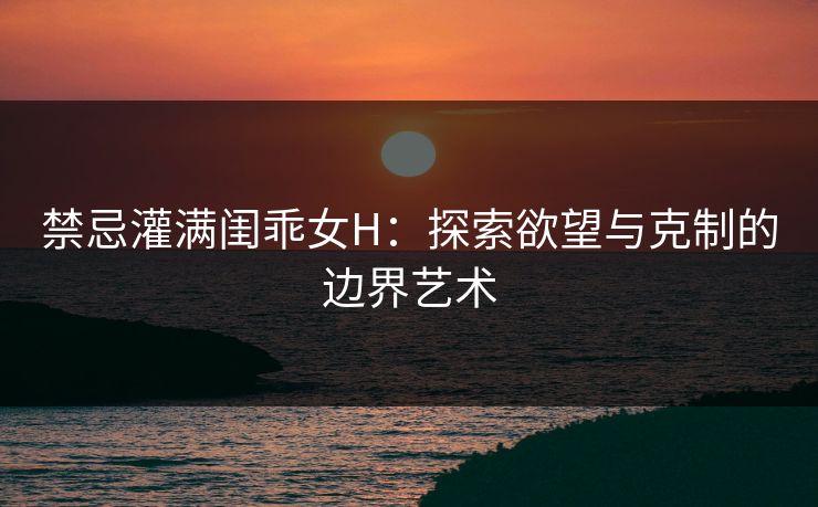 禁忌灌满闺乖女H：探索欲望与克制的边界艺术