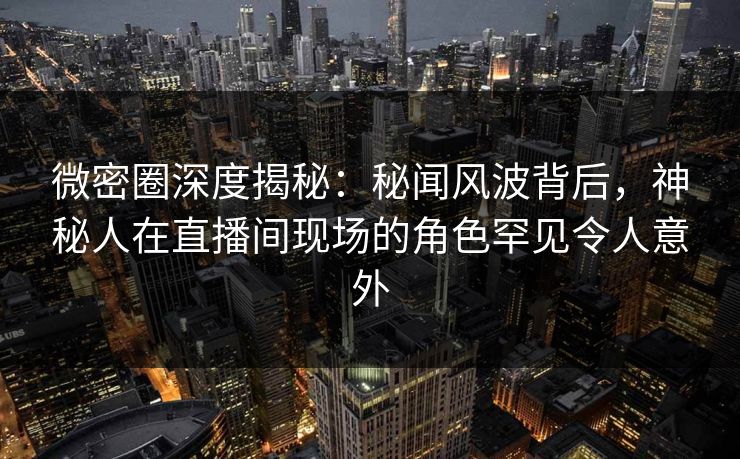 微密圈深度揭秘：秘闻风波背后，神秘人在直播间现场的角色罕见令人意外