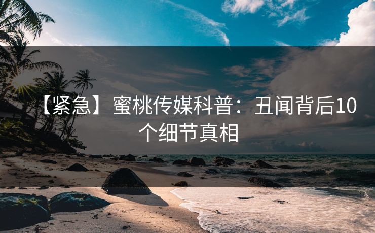 【紧急】蜜桃传媒科普：丑闻背后10个细节真相