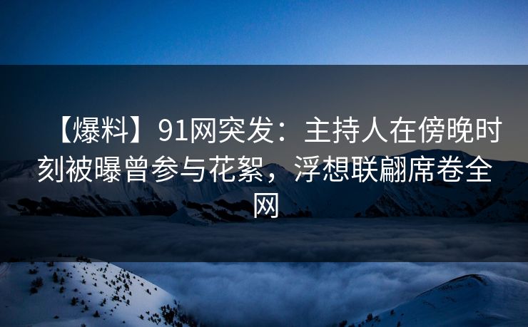 【爆料】91网突发：主持人在傍晚时刻被曝曾参与花絮，浮想联翩席卷全网